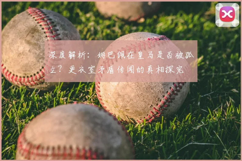 深度解析:姆巴佩在皇马是否被孤立?更衣室矛盾传闻的真相探究