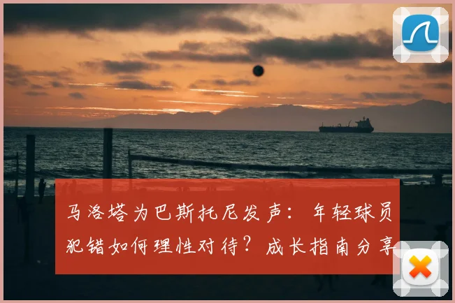 马洛塔为巴斯托尼发声:年轻球员犯错如何理性对待?成长指南分享