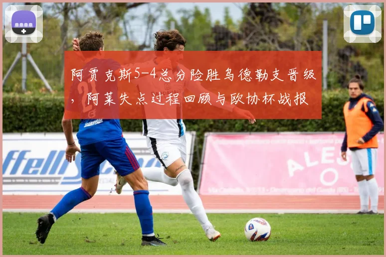 阿贾克斯5-4总分险胜乌德勒支晋级,阿莱失点过程回顾与欧协杯战报分析